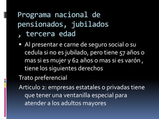 Programa nacional de
pensionados, jubilados
, tercera edad
 Al presentar e carne de seguro social o su
  cedula si no es jubilado, pero tiene 57 años o
  mas si es mujer y 62 años o mas si es varón ,
  tiene los siguientes derechos
Trato preferencial
Articulo 2: empresas estatales o privadas tiene
  que tener una ventanilla especial para
  atender a los adultos mayores
 