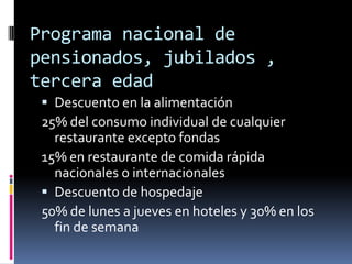 Programa nacional de
pensionados, jubilados ,
tercera edad
  Descuento en la alimentación
 25% del consumo individual de cualquier
   restaurante excepto fondas
 15% en restaurante de comida rápida
   nacionales o internacionales
  Descuento de hospedaje
 50% de lunes a jueves en hoteles y 30% en los
   fin de semana
 