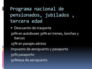 Programa nacional de
pensionados, jubilados ,
tercera edad
 Descuento de trasporte
30% en autobuses 30% en trenes, lanchas y
  barcos
25% en pasajes aéreos
Impuesto de aeropuerto y pasaporte
50% pasaporte
50%tasa de aeropuerto
 