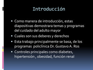 Introducción

 Como manera de introducción, estas
  diapositivas demostrara temas y programas
  del cuidado del adulto mayor
 Cuales son sus deberes y derechos
 Esta trabajo principalmente se basa, de los
  programas policlínica Dr. Gustavo A. Ros
 Controles principales como diabetes,
  hipertensión , obesidad, función renal
 