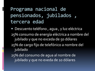 Programa nacional de
pensionados, jubilados ,
tercera edad
 Descuento teléfono , agua , y luz eléctrica
25% consumo de energía eléctrica a nombre del
  jubilado y que no exceda de 50 dólares
25% de cargo fijo de telefónico a nombre del
  jubilado
25% del consumo de agua al nombre de
  jubilado y que no exeda de 10 dólares
 