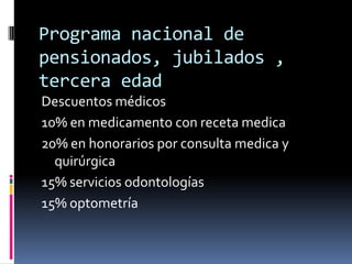 Programa nacional de
pensionados, jubilados ,
tercera edad
Descuentos médicos
10% en medicamento con receta medica
20% en honorarios por consulta medica y
  quirúrgica
15% servicios odontologías
15% optometría
 