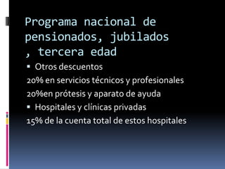 Programa nacional de
pensionados, jubilados
, tercera edad
 Otros descuentos
20% en servicios técnicos y profesionales
20%en prótesis y aparato de ayuda
 Hospitales y clínicas privadas
15% de la cuenta total de estos hospitales
 