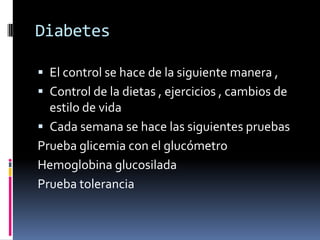 Diabetes

 El control se hace de la siguiente manera ,
 Control de la dietas , ejercicios , cambios de
  estilo de vida
 Cada semana se hace las siguientes pruebas
Prueba glicemia con el glucómetro
Hemoglobina glucosilada
Prueba tolerancia
 