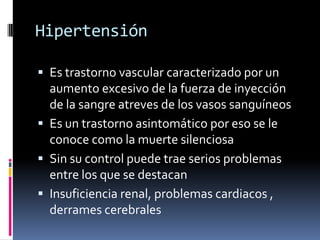Hipertensión

 Es trastorno vascular caracterizado por un
  aumento excesivo de la fuerza de inyección
  de la sangre atreves de los vasos sanguíneos
 Es un trastorno asintomático por eso se le
  conoce como la muerte silenciosa
 Sin su control puede trae serios problemas
  entre los que se destacan
 Insuficiencia renal, problemas cardiacos ,
  derrames cerebrales
 