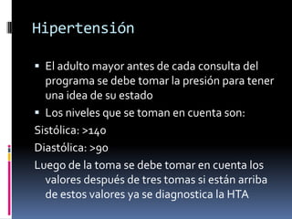 Hipertensión

 El adulto mayor antes de cada consulta del
  programa se debe tomar la presión para tener
  una idea de su estado
 Los niveles que se toman en cuenta son:
Sistólica: >140
Diastólica: >90
Luego de la toma se debe tomar en cuenta los
  valores después de tres tomas si están arriba
  de estos valores ya se diagnostica la HTA
 