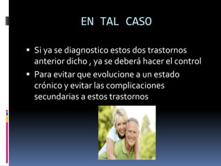 EN TAL CASO

 Si ya se diagnostico estos dos trastornos
  anterior dicho , ya se deberá hacer el control
 Para evitar que evolucione a un estado
  crónico y evitar las complicaciones
  secundarias a estos trastornos
 