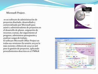Microsoft Project.
es un software de administración de
proyectos diseñado, desarrollado y
comercializado por Microsoft para
asistir a administradores de proyectos en
el desarrollo de planes, asignación de
recursos a tareas, dar seguimiento al
progreso, administrar presupuesto y
analizar cargas de trabajo.
El software Microsoft Office Project en
todas sus versiones (la versión 2013 es la
más reciente a febrero de 2013) es útil
para la gestión de proyectos, aplicando
procedimientos descritos en el PMBoK
 