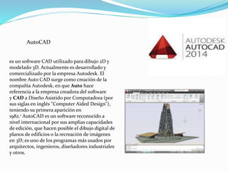 es un software CAD utilizado para dibujo 2D y
modelado 3D. Actualmente es desarrollado y
comercializado por la empresa Autodesk. El
nombre Auto CAD surge como creación de la
compañía Autodesk, en que Auto hace
referencia a la empresa creadora del software
y CAD a Diseño Asistido por Computadora (por
sus siglas en inglés "Computer Aided Design"),
teniendo su primera aparición en
1982.1 AutoCAD es un software reconocido a
nivel internacional por sus amplias capacidades
de edición, que hacen posible el dibujo digital de
planos de edificios o la recreación de imágenes
en 3D; es uno de los programas más usados por
arquitectos, ingenieros, diseñadores industriales
y otros.
AutoCAD
 
