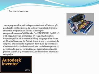 Autodesk Inventor
es un paquete de modelado paramétrico de sólidos en 3D
producido por la empresa de software Autodesk. Compite
con otros programas de diseño asistido por
computadora como SolidWorks,Pro/ENGINEER, CATIA y S
olid Edge. Entró en el mercado en 1999, muchos años
después que los antes mencionados y se agregó a las Series
de Diseño Mecánico de Autodesk como una respuesta de la
empresa a la creciente migración de su base de clientes de
diseño mecánico en dos dimensiones hacia la competencia,
permitiendo que los computadoras personales ordinarias
puedan construir y probar montajes de modelos extensos y
complejos.
 