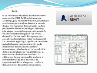 Revit.
es un software de Modelado de información de
construcción (BIM, Building Information
Modeling), para Microsoft Windows, desarrollado
actualmente por Autodesk. Permite al usuario
diseñar con elementos de modelación y dibujo
paramétrico. BIM es un paradigma del dibujo
asistido por computador que permite un diseño
basado en objetos inteligentes y en tercera
dimensión. De este modo, Revit provee una
asociatividad completa de orden bi-direccional.
Un cambio en algún lugar significa un cambio en
todos los lugares, instantáneamente, sin la
intervención del usuario para cambiar
manualmente todas las vistas. Un modelo BIM
debe contener el ciclo de vida completo de la
construcción, desde el concepto hasta la
edificación. Esto se hace posible mediante la
subyacente base de datos relacional de
arquitectura de Revit, a la que sus creadores
llaman el motor de cambios paramétricos.
 