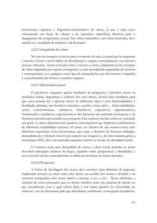  

crescimento cognitivo e linguístico-comunicativo do aluno, já que a cada texto
corresponde um leque de saberes e de operações específicas, decisivas para o
alargamento da competência textual. Nas obras traduzidas e nas obras ilustradas, deve
atender-se à qualidade da tradução e da ilustração.

       2.4.2.2 Integridade das obras

        No acto de transpor os textos para o contexto da aula, é crucial que se respeitem
a autoria, a fonte e outros dados de identificação e origem, nomeadamente nos excertos
textuais utilizados. Assim, convém evitar o recurso a cortes, adaptações (com excepção
de obras adaptadas por autores consagrados e com reconhecida capacidade de reescrita
e recomposição) ou a qualquer outro tipo de manipulações que desvirtuem a integridade
e a autenticidade das formas e sentidos originais.

       2.4.2.3 Diversidade textual

        O professor, enquanto agente mediador do programa e educador atento às
realidades etárias, linguísticas e culturais dos seus alunos, deverá criar condições para
que estes possam ler e apreciar textos de diferentes tipos e com funcionalidades e
finalidades distintas, não literários e literários, ouvidos, vistos, lidos… Serão trabalhados
textos conversacionais, narrativos, descritivos, expositivos, argumentativos,
instrucionais e preditivos, representativos das literaturas de expressão portuguesa e da
literatura universal apresentada em português. Em contexto escolar, como na sociedade
em geral, os alunos deparam com quadros comunicativos que implicam combinatórias
de diferentes modalidades textuais, tal como, no interior de um mesmo texto, com
diferentes sequências. Esta circunstância, que exige o domínio de literacias múltiplas,
nomeadamente a literacia visual (com suporte nas imagens) e, de uma maneira geral, a
tecnológica (TIC), deve ser instituída enquanto critério ao serviço da diversidade textual.

      O contacto com uma diversidade de textos e obras há-de permitir ao aluno
descobrir utilizações estéticas da língua, segundo várias perspectivas e finalidades, e
novos modos de ler, nomeadamente os indutores da leitura de textos literários.

       2.4.2.4 Progressão

        A forma de abordagem dos textos deve envolver uma dinâmica de progressão,
implicando atenção ao nível etário dos alunos na escolha dos temas a abordar e na
estrutura compositiva dos textos dados a escutar, a ler, a ver… Nesta dinâmica, a
selecção de textos pressupõe que os alunos circulem entre um patamar de adesão ao
que reconhecem, com o qual sabem lidar, e um outro, gerador de curiosidade, de
interesse e até de entusiasmo pelo que descobrem, mobilizam e conseguem (re)elaborar.

                                                                                         101
 