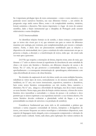  

Se é importante privilegiar tipos de texto estruturantes – como o texto narrativo e em
particular textos narrativos literários, nas suas diferentes formas –, um critério de
progressão exige ainda outros filtros, como o da complexidade temática, sintáctica,
lexical, semântica e discursiva. Não menos importante é o lugar do texto de carácter
científico, dada a feição instrumental que a disciplina de Português pode assumir
relativamente a outras disciplinas.

       2.4.2.5 Intertextualidade

        Ao identificar relações formais ou de sentido, o aluno começa a compreender
que os textos não vivem por si só, que remetem uns para os outros de diferentes
maneiras: por analogia, por contraste, por complementaridade, por recurso a imitação
criativa. Assim, o aluno deve ser precocemente sensibilizado para as relações e
dispositivos de intertextualidade, isto é, para a existência de redes transtextuais em que se
processa a citação, a absorção e a transformação de textos, redes que ele estará cada
vez mais apto a percorrer.

        2.4.3 No que respeita a orientações de leitura, importa notar, antes de mais, que
durante o 1.º ciclo os alunos tiveram já experiências de descoberta de uma variedade de
obras e de textos não literários e literários, em diferentes situações de escuta e de
leitura. No 2.º ciclo, há que promover a continuidade dessas experiências, o seu
aprofundamento e a consequente sistematização de aprendizagens, relativamente a um
corpus diversificado de textos e de obras literárias.

         No domínio da compreensão do oral e da leitura, tendo em conta múltiplas literacias,
trabalham-se vários tipos de texto, nomeadamente os de natureza multimodal, com
incidência, no 5.º ano, nos textos instrucionais, expositivos, narrativos e descritivos,
bem como textos literários correspondentes aos três modos, lírico, narrativo e
dramático. No 6.º ano, alarga-se a diversidade de tipologias, mas dá-se maior atenção
ao texto literário. Nesta etapa, para além da fruição estética inerente, a leitura dos textos
literários deve intensificar a curiosidade e o desejo de pensar e de conhecer e deve
permitir que os alunos exprimam a sua experiência racional e a sua vivência afectiva. Os
textos literários deverão evidenciar a plasticidade verbal da língua e as suas
potencialidades na criação de universos e na produção de sentido(s).

        Considera-se fundamental que neste ciclo se dê continuidade a práticas que
instituam a turma enquanto comunidade de leitores, intérpretes e divulgadores de
textos, com recurso frequente aos meios tecnológicos e informáticos disponíveis, num
espectro de linguagens muito alargado, com a consequente compreensão e valoração do
seu papel social e cultural. Assim, cada aluno, pela exploração dos valores estéticos da


                                                                                         102
 