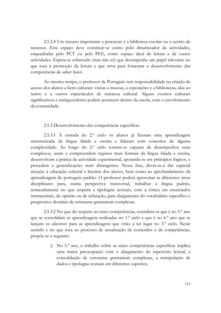  

        2.5.2.4 Um recurso importante a potenciar é a biblioteca escolar ou o centro de
recursos. Este espaço deve constituir-se como pólo dinamizador de actividades,
enquadradas pelo PCT ou pelo PEE, como espaço ideal de leitura e de outras
actividades. Espera-se sobretudo (mas não só) que desempenhe um papel relevante no
que toca à promoção da leitura e que sirva para fomentar o desenvolvimento das
competências de saber fazer.

        Ao mesmo tempo, o professor de Português tem responsabilidade na criação de
acesso dos alunos a bens culturais: visitas a museus, a exposições e a bibliotecas, idas ao
teatro e a outros espectáculos de natureza cultural. Alguns eventos culturais
significativos e enriquecedores podem acontecer dentro da escola, com o envolvimento
da comunidade.



       2.5.3 Desenvolvimento das competências específicas

        2.5.3.1 À entrada do 2.º ciclo os alunos já fizeram uma aprendizagem
sistematizada da língua falada e escrita e lidaram com conceitos de alguma
complexidade. Ao longo do 2.º ciclo tornam-se capazes de desempenhos mais
complexos, usam e compreendem registos mais formais da língua falada e escrita,
desenvolvem a prática da actividade experimental, apoiando-se em princípios lógicos, e
procedem a generalizações mais abrangentes. Nesta fase, dever-se-á dar especial
atenção à educação cultural e literária dos alunos, bem como ao aprofundamento da
aprendizagem do português padrão. O professor poderá aproveitar as diferentes áreas
disciplinares para, numa perspectiva transversal, trabalhar a língua padrão,
nomeadamente no que respeita a tipologias textuais, com a tónica em enunciados
instrucionais, de opinião ou de refutação, para alargamento do vocabulário específico e
progressivo domínio de estruturas gramaticais complexas.

       2.5.3.2 No que diz respeito às cinco competências, considera-se que é no 5.º ano
que se consolidam as aprendizagens realizadas no 1.º ciclo e que é no 6.º ano que se
lançam os alicerces para as aprendizagens que virão a ter lugar no 3.º ciclo. Neste
sentido e no que toca ao processo de anualização de conteúdos e de competências,
propõe-se o seguinte:

           i) No 5.º ano, o trabalho sobre as cinco competências específicas implica
              uma maior preocupação com o alargamento do repertório lexical, a
              consolidação de estruturas gramaticais complexas, a manipulação de
              dados e tipologias textuais em diferentes suportes;


                                                                                       110
 