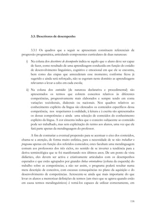  




       3.3. Descritores de desempenho



       3.3.1 Os quadros que a seguir se apresentam constituem referenciais de
progressão programática, articulando componentes curriculares de duas naturezas:

    i) Na coluna dos descritores de desempenho indica-se aquilo que o aluno deve ser capaz
       de fazer, como resultado de uma aprendizagem conduzida em função do estádio
       de desenvolvimento linguístico, cognitivo e emocional em que ele se encontra,
       bem como das etapas que antecederam esse momento; conforme ficou já
       sugerido e ainda será reforçado, não se esgotam neste domínio as aprendizagens
       relevantes a levar a cabo em cada escola;

    ii) Na coluna dos conteúdos (de natureza declarativa e procedimental) são
        apresentados os termos que cobrem conceitos relativos às diferentes
        competências, progressivamente mais elaborados e sempre tendo em conta
        variações sociolectais, dialectais ou nacionais. Nos quadros relativos ao
        conhecimento explícito da língua são elencados os conteúdos específicos dessa
        competência; nos respeitantes à oralidade, à leitura e à escrita são apresentados
        os dessas competências e ainda uma selecção de conteúdos do conhecimento
        explícito da língua. A cor cinzenta indica que o conceito subjacente ao conteúdo
        pode ser trabalhado, mas sem explicitação do termo aos alunos, uma vez que ele
        fará parte apenas da metalinguagem do professor.

       A fim de contrariar a eventual propensão para se acentuar o eixo dos conteúdos,
chama-se a atenção, de forma muito enfática, para a necessidade de se não trabalhar o
programa apenas em função dos referidos conteúdos; estes facultam uma metalinguagem
comum aos professores dos três ciclos, no sentido de se inverter a tendência para a
deriva terminológica que se foi manifestando nos últimos anos. De um ponto de vista
didáctico, eles devem ser activa e criativamente articulados com os desempenhos
esperados e que estão agrupados por grandes linhas orientadoras (coluna da esquerda) do
trabalho sobre as competências; a não ser assim, o programa poderá resultar numa
mera descrição de conceitos, com escassas consequências no plano da aquisição e do
desenvolvimento de competências. Acrescente-se ainda que mais importante do que
levar os alunos a memorizar definições de termos (um risco que se agrava quando estão
em causa termos metalinguísticos) é torná-los capazes de utilizar correctamente, em




                                                                                      118
 