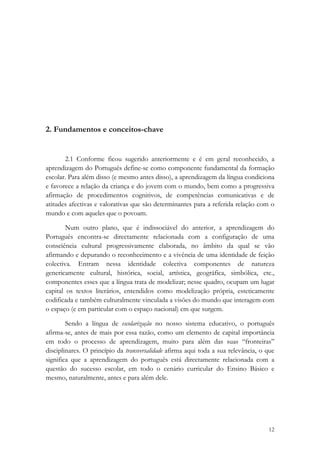 2. Fundamentos e conceitos-chave


       2.1 Conforme ficou sugerido anteriormente e é em geral reconhecido, a
aprendizagem do Português define-se como componente fundamental da formação
escolar. Para além disso (e mesmo antes disso), a aprendizagem da língua condiciona
e favorece a relação da criança e do jovem com o mundo, bem como a progressiva
afirmação de procedimentos cognitivos, de competências comunicativas e de
atitudes afectivas e valorativas que são determinantes para a referida relação com o
mundo e com aqueles que o povoam.

        Num outro plano, que é indissociável do anterior, a aprendizagem do
Português encontra-se directamente relacionada com a configuração de uma
consciência cultural progressivamente elaborada, no âmbito da qual se vão
afirmando e depurando o reconhecimento e a vivência de uma identidade de feição
colectiva. Entram nessa identidade colectiva componentes de natureza
genericamente cultural, histórica, social, artística, geográfica, simbólica, etc.,
componentes esses que a língua trata de modelizar; nesse quadro, ocupam um lugar
capital os textos literários, entendidos como modelização própria, esteticamente
codificada e também culturalmente vinculada a visões do mundo que interagem com
o espaço (e em particular com o espaço nacional) em que surgem.

        Sendo a língua de escolarização no nosso sistema educativo, o português
afirma-se, antes de mais por essa razão, como um elemento de capital importância
em todo o processo de aprendizagem, muito para além das suas “fronteiras”
disciplinares. O princípio da transversalidade afirma aqui toda a sua relevância, o que
significa que a aprendizagem do português está directamente relacionada com a
questão do sucesso escolar, em todo o cenário curricular do Ensino Básico e
mesmo, naturalmente, antes e para além dele.




                                                                                    12
 
