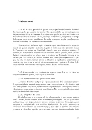  




       3.4 Corpus textual



        3.4.1 No 3.º ciclo, pretende-se que os alunos aprofundem o estudo reflectido
dos textos, pelo que deverão ser promovidas oportunidades de aprendizagem que
alarguem e consolidem os processos de compreensão, produção e fruição. Esses textos,
de diferente natureza (escritos, falados, visuais) e complexidade, integram-se no campo
da literatura, nos textos do quotidiano e dos media, permitindo ampliar o conhecimento
de como os sentidos são construídos e comunicados.
        Neste contexto, atribui-se aqui à expressão corpus textual um sentido amplo, na
medida em que ela engloba o conjunto alargado de textos que estão presentes na aula
de Português, em termos de diversidade textual e nos seus distintos suportes. É,
portanto, na multiplicidade de variáveis dos ambientes textuais (escritos, orais, visuais e
digitais) proporcionados aos alunos que o professor de Português inscreve a sua
intervenção. Essa intervenção consiste, antes de mais, na criação de oportunidades para
que, na aula, os alunos tenham acesso a diferentes e significativas experiências de
contacto com os textos e se tornem sujeitos autónomos no e pelo acto de dizer, de ler
ou de escrever, bem como na construção e partilha de uma cultura literária.


      3.4.2 A constituição, pelo professor, de corpora textuais deve ter em conta um
conjunto de critérios globais, que a seguir se enunciam:
       3.4.2.1 Representatividade e qualidade dos textos
        A selecção de textos, qualquer que seja a sua natureza, deve assentar em critérios
de representatividade e qualidade, quer no que toca a características e valor intrínseco de
cada texto (escrito, oral, visual), quer quanto à sua pertinência e adequação ao contexto
e às situações concretas de ensino e de aprendizagem. Nas obras traduzidas, deve ainda
atender-se à qualidade da tradução.
        3.4.2.2 Integridade das obras
        O trabalho com os textos em sala de aula pressupõe o respeito por aspectos
como a autoria, a fonte e outros dados de identificação e origem. Uma vez que a leitura
analítica incide com frequência sobre excertos textuais, os critérios de selecção devem
assegurar a inteligibilidade dos sentidos fundamentais do texto, cultivando-se
adequados procedimentos de contextualização, por forma a permitir um percurso
pertinente e eficaz. Isto significa que o recurso a excertos descontextualizados limita



                                                                                       136
 