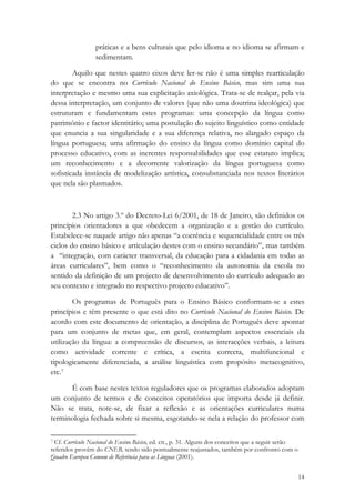 práticas e a bens culturais que pelo idioma e no idioma se afirmam e
                 sedimentam.

        Aquilo que nestes quatro eixos deve ler-se não é uma simples rearticulação
do que se encontra no Currículo Nacional do Ensino Básico, mas sim uma sua
interpretação e mesmo uma sua explicitação axiológica. Trata-se de realçar, pela via
dessa interpretação, um conjunto de valores (que não uma doutrina ideológica) que
estruturam e fundamentam estes programas: uma concepção da língua como
património e factor identitário; uma postulação do sujeito linguístico como entidade
que enuncia a sua singularidade e a sua diferença relativa, no alargado espaço da
língua portuguesa; uma afirmação do ensino da língua como domínio capital do
processo educativo, com as inerentes responsabilidades que esse estatuto implica;
um reconhecimento e a decorrente valorização da língua portuguesa como
sofisticada instância de modelização artística, consubstanciada nos textos literários
que nela são plasmados.



        2.3 No artigo 3.º do Decreto-Lei 6/2001, de 18 de Janeiro, são definidos os
princípios orientadores a que obedecem a organização e a gestão do currículo.
Estabelece-se naquele artigo não apenas “a coerência e sequencialidade entre os três
ciclos do ensino básico e articulação destes com o ensino secundário”, mas também
a “integração, com carácter transversal, da educação para a cidadania em todas as
áreas curriculares”, bem como o “reconhecimento da autonomia da escola no
sentido da definição de um projecto de desenvolvimento do currículo adequado ao
seu contexto e integrado no respectivo projecto educativo”.

        Os programas de Português para o Ensino Básico conformam-se a estes
princípios e têm presente o que está dito no Currículo Nacional do Ensino Básico. De
acordo com este documento de orientação, a disciplina de Português deve apontar
para um conjunto de metas que, em geral, contemplam aspectos essenciais da
utilização da língua: a compreensão de discursos, as interacções verbais, a leitura
como actividade corrente e crítica, a escrita correcta, multifuncional e
tipologicamente diferenciada, a análise linguística com propósito metacognitivo,
etc.7

      É com base nestes textos reguladores que os programas elaborados adoptam
um conjunto de termos e de conceitos operatórios que importa desde já definir.
Não se trata, note-se, de fixar a reflexão e as orientações curriculares numa
terminologia fechada sobre si mesma, esgotando-se nela a relação do professor com

                                                            
7 Cf. Currículo Nacional do Ensino Básico, ed. cit., p. 31. Alguns dos conceitos que a seguir serão

referidos provêm do CNEB, tendo sido pontualmente reajustados, também por confronto com o
Quadro Europeu Comum de Referência para as Línguas (2001). 

                                                                                                      14
 