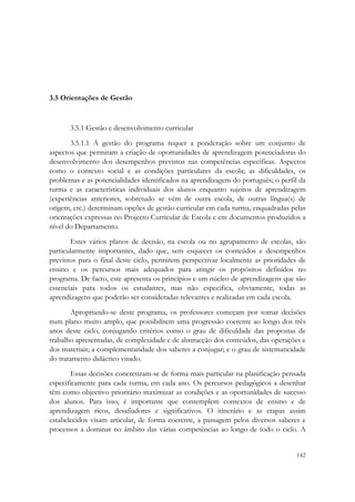  




3.5 Orientações de Gestão


       3.5.1 Gestão e desenvolvimento curricular
       3.5.1.1 A gestão do programa requer a ponderação sobre um conjunto de
aspectos que permitam a criação de oportunidades de aprendizagem potenciadoras do
desenvolvimento dos desempenhos previstos nas competências específicas. Aspectos
como o contexto social e as condições particulares da escola; as dificuldades, os
problemas e as potencialidades identificados na aprendizagem do português; o perfil da
turma e as características individuais dos alunos enquanto sujeitos de aprendizagem
(experiências anteriores, sobretudo se vêm de outra escola, de outras língua(s) de
origem, etc.) determinam opções de gestão curricular em cada turma, enquadradas pelas
orientações expressas no Projecto Curricular de Escola e em documentos produzidos a
nível do Departamento.
       Estes vários planos de decisão, na escola ou no agrupamento de escolas, são
particularmente importantes, dado que, sem esquecer os conteúdos e desempenhos
previstos para o final deste ciclo, permitem perspectivar localmente as prioridades de
ensino e os percursos mais adequados para atingir os propósitos definidos no
programa. De facto, este apresenta os princípios e um núcleo de aprendizagens que são
essenciais para todos os estudantes, mas não especifica, obviamente, todas as
aprendizagens que poderão ser consideradas relevantes e realizadas em cada escola.
       Apropriando-se deste programa, os professores começam por tomar decisões
num plano muito amplo, que possibilitem uma progressão coerente ao longo dos três
anos deste ciclo, conjugando critérios como o grau de dificuldade das propostas de
trabalho apresentadas, de complexidade e de abstracção dos conteúdos, das operações e
dos materiais; a complementaridade dos saberes a conjugar; e o grau de sistematicidade
do tratamento didáctico visado.
       Essas decisões concretizam-se de forma mais particular na planificação pensada
especificamente para cada turma, em cada ano. Os percursos pedagógicos a desenhar
têm como objectivo prioritário maximizar as condições e as oportunidades de sucesso
dos alunos. Para isso, é importante que contemplem contextos de ensino e de
aprendizagem ricos, desafiadores e significativos. O itinerário e as etapas assim
estabelecidos visam articular, de forma coerente, a passagem pelos diversos saberes e
processos a dominar no âmbito das várias competências ao longo de todo o ciclo. A


                                                                                  142
 