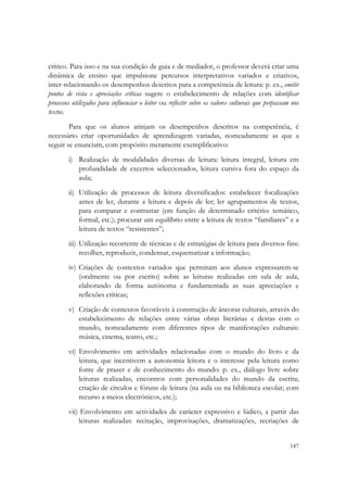  


crítico. Para isso e na sua condição de guia e de mediador, o professor deverá criar uma
dinâmica de ensino que impulsione percursos interpretativos variados e criativos,
inter-relacionando os desempenhos descritos para a competência de leitura: p. ex., emitir
pontos de vista e apreciações críticas sugere o estabelecimento de relações com identificar
processos utilizados para influenciar o leitor ou reflectir sobre os valores culturais que perpassam nos
textos.
        Para que os alunos atinjam os desempenhos descritos na competência, é
necessário criar oportunidades de aprendizagem variadas, nomeadamente as que a
seguir se enunciam, com propósito meramente exemplificativo:
        i) Realização de modalidades diversas de leitura: leitura integral, leitura em
           profundidade de excertos seleccionados, leitura cursiva fora do espaço da
           aula;
        ii) Utilização de processos de leitura diversificados: estabelecer focalizações
            antes de ler, durante a leitura e depois de ler; ler agrupamentos de textos,
            para comparar e contrastar (em função de determinado critério: temático,
            formal, etc.); procurar um equilíbrio entre a leitura de textos “familiares” e a
            leitura de textos “resistentes”;
        iii) Utilização recorrente de técnicas e de estratégias de leitura para diversos fins:
             recolher, reproduzir, condensar, esquematizar a informação;
        iv) Criações de contextos variados que permitam aos alunos expressarem-se
            (oralmente ou por escrito) sobre as leituras realizadas em sala de aula,
            elaborando de forma autónoma e fundamentada as suas apreciações e
            reflexões críticas;
        v) Criação de contextos favoráveis à construção de âncoras culturais, através do
           estabelecimento de relações entre várias obras literárias e destas com o
           mundo, nomeadamente com diferentes tipos de manifestações culturais:
           música, cinema, teatro, etc.;
        vi) Envolvimento em actividades relacionadas com o mundo do livro e da
            leitura, que incentivem a autonomia leitora e o interesse pela leitura como
            fonte de prazer e de conhecimento do mundo: p. ex., diálogo livre sobre
            leituras realizadas; encontros com personalidades do mundo da escrita;
            criação de círculos e fóruns de leitura (na aula ou na biblioteca escolar; com
            recurso a meios electrónicos, etc.);
        vii)  Envolvimento em actividades de carácter expressivo e lúdico, a partir das
             leituras realizadas: recitação, improvisações, dramatizações, recriações de


                                                                                                    147
 