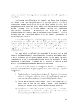  


exercer um controlo mais rigoroso e consciente da actividade linguística e
comunicativa.
       A releitura e o aperfeiçoamento são operações que fazem parte do próprio
processo de escrita e que permitem alcançar os níveis de correcção e adequação
indispensáveis aquando da divulgação dos textos. Neste trabalho de revisão, feito
autonomamente, com o professor ou em colectivo, os alunos repensam ou discutem
sentidos, clarificam ideias, reorganizam escritos, corrigem erros, mobilizando
conhecimentos linguísticos e comunicativos para concretizar, de forma
progressivamente mais correcta e eficaz, as suas intenções de comunicação. O apoio do
professor neste tipo de trabalho é decisivo no que diz respeito à interiorização de
mecanismos de autocorrecção.
       É essencial que os percursos de trabalho propostos aos alunos lhes permitam
tomar consciência das escolhas feitas e dos seus efeitos, em cada nova experiência de
produção escrita. Ter uma visão de si mesmo como produtor de texto e como
integrante de uma comunidade de outros produtores de textos significa descobrir uma
voz própria e as estratégias, as atitudes e os saberes necessários à produção escrita
confiante e fluente.
       Para além disso, na definição das prioridades de trabalho importa ainda
considerar a relação indissociável entre escrita e leitura. Através das actividades de leitura
os alunos contactam com diferentes modelos textuais, em que podem reconhecer
características e modos de configuração distintos; através das actividades de escrita
apropriam-se de mecanismos e de saberes que lhes permitem ler melhor e ser mais
sensíveis à qualidade dos textos escritos por autores reconhecidos.
       Para que os alunos atinjam os desempenhos descritos na competência, é
necessário criar oportunidades de aprendizagem variadas como aquelas que a seguir são
exemplificadas:
       i) Criação regular de situações de escrita pessoal e de escrita orientada, em
          oficina de escrita ou no âmbito de projectos de trabalho, dando tempo para
          escrever e respondendo de forma concreta às dificuldades dos alunos;
       ii) Variação dos parâmetros de escrita quanto a intenção, destinatário, contexto,
           tempo, ponto de vista, etc., para alargar o trabalho a nível linguístico e
           textual e para balizar o nível de complexidade e dificuldade das tarefas;
       iii) Diversificação das actividades propostas aos alunos, de modo a favorecer a
            capacidade criativa, o enriquecimento lexical e o gosto pela escrita: escrever
            “à maneira de”, utilizar dicionários de sinónimos, etc.;


                                                                                          149
 