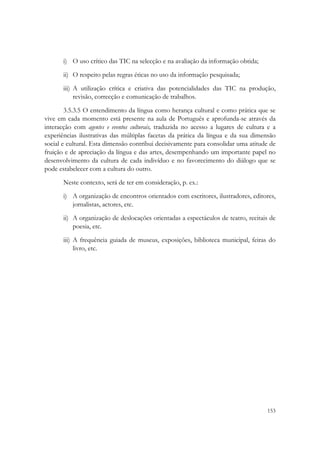  


       i) O uso crítico das TIC na selecção e na avaliação da informação obtida;
       ii) O respeito pelas regras éticas no uso da informação pesquisada;
       iii) A utilização crítica e criativa das potencialidades das TIC na produção,
            revisão, correcção e comunicação de trabalhos.
        3.5.3.5 O entendimento da língua como herança cultural e como prática que se
vive em cada momento está presente na aula de Português e aprofunda-se através da
interacção com agentes e eventos culturais, traduzida no acesso a lugares de cultura e a
experiências ilustrativas das múltiplas facetas da prática da língua e da sua dimensão
social e cultural. Esta dimensão contribui decisivamente para consolidar uma atitude de
fruição e de apreciação da língua e das artes, desempenhando um importante papel no
desenvolvimento da cultura de cada indivíduo e no favorecimento do diálogo que se
pode estabelecer com a cultura do outro.
       Neste contexto, será de ter em consideração, p. ex.:
       i) A organização de encontros orientados com escritores, ilustradores, editores,
          jornalistas, actores, etc.
       ii) A organização de deslocações orientadas a espectáculos de teatro, recitais de
           poesia, etc.
       iii) A frequência guiada de museus, exposições, biblioteca municipal, feiras do
            livro, etc.




                                                                                    153
 
