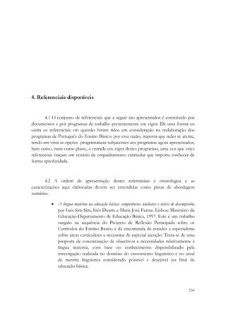  




4. Referenciais disponíveis


       4.1 O conjunto de referenciais que a seguir são apresentados é constituído por
documentos e por programas de trabalho presentemente em vigor. De uma forma ou
outra os referenciais em questão foram tidos em consideração na reelaboração dos
programas de Português do Ensino Básico; por essa razão, importa que neles se atente,
tendo em vista as opções programáticas subjacentes aos programas agora apresentados,
bem como, num outro plano, a entrada em vigor destes programas, uma vez que estes
referenciais traçam um cenário de enquadramento curricular que importa conhecer de
forma aprofundada.



       4.2 A ordem de apresentação destes referenciais é cronológica e as
caracterizações aqui elaboradas devem ser entendidas como pistas de abordagem
sumárias.

          • A língua materna na educação básica: competências nucleares e níveis de desempenho;
            por Inês Sim-Sim, Inês Duarte e Maria José Ferraz. Lisboa: Ministério da
            Educação-Departamento de Educação Básica, 1997. Este é um trabalho
            surgido na sequência do Projecto de Reflexão Participada sobre os
            Currículos do Ensino Básico e da encomenda de estudos a especialistas
            sobre áreas curriculares a necessitar de especial atenção. Trata-se de uma
            proposta de concretização de objectivos e necessidades relativamente à
            língua materna, com base no conhecimento disponibilizado pela
            investigação realizada no domínio do crescimento linguístico e no nível
            de mestria linguística considerado possível e desejável no final da
            educação básica.



                                                                                           154
 