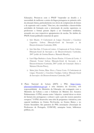  

        Educação). Procura-se com o PNEP “responder ao desafio e à
        necessidade de melhorar o ensino da língua portuguesa no primeiro ciclo
        da educação básica, particularmente nos níveis de compreensão de leitura
        e de expressão oral e escrita.” Para isso, são concebidas e desenvolvidas
        actividades de formação com a intervenção de escolas superiores; os
        professores a formar passam depois a ser formadores residentes,
        actuando nos seus respectivos agrupamentos de escolas. No âmbito do
        PNEP, foram publicados materiais de apoio:

           o Inês Duarte. O Conhecimento da Língua: Desenvolver a Consciência
             Linguística. Lisboa: Direcção-Geral de Inovação e de
             Desenvolvimento Curricular, 2008.

           o Inês Sim-Sim. O Ensino da Leitura: A Compreensão de Textos. Lisboa:
             Direcção-Geral de Inovação e de Desenvolvimento Curricular,
             2007 (colab. de Cristina Duarte e Manuela Micaelo);

           o Luís Filipe Barbeiro e Luísa Álvares Pereira. O Ensino da Escrita: A
             Dimensão Textual. Lisboa: Direcção-Geral de Inovação e de
             Desenvolvimento Curricular, 2007 (colab. de Conceição Aleixo e
             Mariana Oliveira Pinto);

           o Maria João Freitas, Dina Alves e Teresa Costa. O Conhecimento da
             Língua: Desenvolver a Consciência Fonológica. Lisboa: Direcção-Geral
             de Inovação e de Desenvolvimento Curricular, 2007.



    •    Plano Nacional de Leitura [2007]: o PNL (http://www.
        planonacionaldeleitura.gov.pt) é uma iniciativa do Governo, sob
        responsabilidade do Ministério da Educação, em conjugação com o
        Ministério da Cultura e com o Gabinete do Ministro dos Assuntos
        Parlamentares. O PNL assume como “objectivo central elevar os níveis
        de literacia dos portugueses e colocar o país a par dos nossos parceiros
        europeus.” O PNL desenvolve uma série de programas e iniciativas, com
        especial incidência no Ensino Pré-Escolar, no Ensino Básico e no
        Ensino Secundário. São parceiros do PNL associações (Associação de
        Professores de Português, CONFAP), autarquias locais, bibliotecas
        públicas, etc.



                                                                             156
 