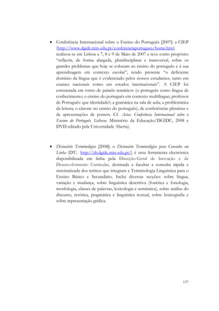  


    • Conferência Internacional sobre o Ensino do Português [2007]: a CIEP
      (http://www.dgidc.min-edu.pt/conferenciaportugues/home.htm)
      realizou-se em Lisboa a 7, 8 e 9 de Maio de 2007 e teve como propósito
      “reflectir, de forma alargada, pluridisciplinar e transversal, sobre os
      grandes problemas que hoje se colocam ao ensino do português e à sua
      aprendizagem em contexto escolar”, tendo presente “o deficiente
      domínio da língua que é evidenciado pelos nossos estudantes, tanto em
      exames nacionais como em estudos internacionais”. A CIEP foi
      estruturada em torno de painéis temáticos (o português como língua de
      conhecimento; o ensino do português em contexto multilingue; professor
      de Português: que identidade?; a gramática na sala de aula; a problemática
      da leitura; o cânone no ensino do português), de conferências plenárias e
      de apresentações de posters. Cf. Actas. Conferência Internacional sobre o
      Ensino do Português. Lisboa: Ministério da Educação/DGIDC, 2008 e
      DVD editado pela Universidade Aberta).



    • Dicionário Terminológico [2008]: o Dicionário Terminológico para Consulta em
      Linha (DT; http://dt.dgidc.min-edu.pt/) é uma ferramenta electrónica
      disponibilizada em linha pela Direcção-Geral de Inovação e de
      Desenvolvimento Curricular, destinada a facultar a consulta rápida e
      sistematizada dos termos que integram a Terminologia Linguística para o
      Ensino Básico e Secundário. Inclui diversas secções: sobre língua,
      variação e mudança, sobre linguística descritiva (fonética e fonologia,
      morfologia, classes de palavras, lexicologia e semântica), sobre análise do
      discurso, retórica, pragmática e linguística textual, sobre lexicografia e
      sobre representação gráfica.

        




                                                                              157
 