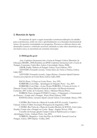  




2. Materiais de Apoio
       Os materiais de apoio a seguir enunciados constituem indicações de trabalho
para os professores, tendo em vista o aprofundamento ou a ilustração documental de
temas e de questões contempladas nos programas. Procurou-se elaborar elencos não
demasiados extensos e sobretudo acessíveis, incluindo-se neles sítios electrónicos que,
em muitos casos, se encontram em constante renovação.


       2.1 Bibliografia geral

        Actas. Conferência Internacional sobre o Ensino do Português. Lisboa: Ministério da
Educação/DGIDC, 2008 [Também em DVD: Conferência Internacional sobre o Ensino do
Português. Comissário: Carlos Reis. Lisboa: Universidade Aberta, 2008]
        AMOR, Emília. Didáctica do Português. Lisboa: Texto Editora, 1993.
        AZEVEDO, Fernando (coord.). Formar leitores das Teorias às Práticas, Lisboa:
Lidel, 2007.
        AZEVEDO, Fernando (coord.). Língua Materna e Literatura Infantil Elementos
Nucleares para professores do Ensino Básico, Lisboa: Lidel, 2006.

        BACH, Pierre. O Prazer na Escrita. Porto: Asa, 1991.
        BARBEIRO, Luís Filipe. Aprendizagem da Ortografia. Porto: Asa, 2007.
        BARBEIRO, Luís Filipe e Luísa Álvares PEREIRA. O Ensino da Escrita: A
Dimensão Textual. Lisboa: Direcção-Geral de Inovação e de Desenvolvimento
Curricular, 2007 (colab. de Conceição Aleixo e Mariana Oliveira Pinto).
        BARROS, Clara e Joaquim FONSECA (orgs.). A Organização e o Funcionamento
dos Discursos – Estudos sobre o Português, Porto: Porto Editora, 1998.
        BASTOS, Glória. Literatura Infantil e Juvenil. Lisboa: Universidade Aberta, 1999.

        CASTRO, Rui Vieira de e Maria de Lourdes SOUSA (coord.). Linguística e
Educação. Lisboa: Colibri-Associação Portuguesa de Linguística, 1998.
        CASTRO, Rui Vieira de e Maria de Lourdes Dionísio de SOUSA. Entre Linhas
Paralelas: Estudos sobre o Português nas Escolas. Braga : Angelus Novus, 1998.
        Conselho da Europa. Quadro Europeu Comum de Referência para as Línguas –
Aprendizagem, Ensino, Avaliação. Porto: Asa, 2001.
        CORREIA, Margarita e Lúcia San Payo de LEMOS. Inovação Lexical em
Português. Lisboa: APP-Edições Colibri, 2005.

                                                                                          164
 