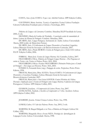  

        COSTA, Ana e João COSTA. O que é um Advérbio? Lisboa: APP-Edições Colibri,
2001.
      COUTINHO, Maria Antónia. Texto(s) e Competência Textual. Lisboa: Fundação
Calouste Gulbenkian-Fundação para a Ciência e Tecnologia, 2003.


          Didáctica da Língua e da Literatura. Coimbra: Almedina/ILLP Faculdade de Letras,
2000, 2 vols.
          DIONÍSIO, Maria de Lurdes da Trindade. A construção escolar de comunidades de
leitores. Leituras do Manual de Português. Coimbra: Almedina, 2000.
          DUARTE, Inês. Língua Portuguesa. Instrumentos de Análise. Lisboa: Universidade
Aberta, 2000 (colab. de Maria João Freitas).
          DUARTE, Inês. O Conhecimento da Língua: Desenvolver a Consciência Linguística.
Lisboa: Direcção-Geral de Inovação e de Desenvolvimento Curricular, 2007.
          DUARTE, Inês e Paula MORÃO. Ensino do Português para o Século XXI. Lisboa:
FLUP- Edições Colibri, 2006.

        FERRAZ, Maria José. Ensino da Língua Materna. Ed. Caminho, Lisboa, 2007.
        FIGUEIREDO, Olívia. Didáctica do Português Língua Materna – Dos Programas de
ensino às Teorias e das Teorias às Práticas, Porto: ASA, 2004.
        FIGUEIREDO, Olívia e Eunice FIGUEIREDO. Dicionário Prático para o Estudo
do Português – Da Língua aos Discursos. Porto: ASA, 2003.
        FONSECA, Fernanda Irene (org.). Pedagogia da escrita. Perspectivas. Porto: Porto
Editora, 1994.
        FREITAS, Maria João, Dina ALVES e Teresa COSTA. O Conhecimento da Língua:
Desenvolver a Consciência Fonológica. Lisboa: Direcção-Geral de Inovação e de
Desenvolvimento Curricular, 2007.
        FREITAS, Maria João e Ana Lúcia SANTOS. Contar (Histórias de) Sílabas.
Descrição e Implicações para o Ensino do Português como Língua Materna. Cadernos de Língua
Portuguesa 2. Lisboa: APP-Edições Colibri, 2001.

     GIASSON, Jocelyne. A Compreensão da Leitura. Porto: Asa, 2007.
     GONÇALVES, Anabela. (Auxiliar a) Compreender os Verbos Auxiliares. Lisboa:
APP-Edições Colibri, 2002.


        JOLIBERT, Josette. Formar Crianças Leitoras. Porto: Asa, 1998.

        LOMAS, Carlos. O Valor das Palavras. Porto: Asa, 2003, 2 vols.

       MARTINS, M. Raquel Delgado et al. Para a Didáctica do Português. Lisboa: Ed.
Colibri, 1992.
       MARTINS, Margarida Alves e Ivone NIZA. Psicologia da Aprendizagem da
Linguagem Escrita. Lisboa: Universidade Aberta, 1998.

                                                                                       165
 