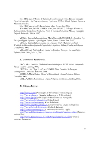 

       SIM-SIM, Inês. O Ensino da Leitura: A Compreensão de Textos. Lisboa: Direcção-
Geral de Inovação e de Desenvolvimento Curricular, 2007 (colab. de Cristina Duarte e
Manuela Micaelo).
       SIM-SIM, Inês (coord.). Ler e Ensinar a Ler. Porto: Asa, 2006.
       SIM-SIM, Inês, Inês DUARTE e Maria José FERRAZ. A Língua Materna na
Educação Básica: Competências Nucleares e Níveis de Desempenho. Lisboa: Min. da Educação-
Dep. de Educação Básica, 1997.

        VIANA, Fernanda Leopoldina e Maria Margarida TEIXEIRA. Aprender a Ler.
Da Aprendizagem Informal à Aprendizagem Formal, Porto: Edições Asa, 2002.
        VIANA, Fernanda Leopoldina. Da Linguagem Oral À Leitura. Construção e
Validação do Teste de Identificação de Competências Linguísticas. Lisboa: Fundação Calouste
Gulbenkian, 2002.
        VILAS-BOAS, António José. Ensinar e Aprender a Escrever – por uma Prática
Diferente. Porto: Edições Asa, 2001.


       2.2 Gramáticas de referência

       BECHARA, Evanildo. Moderna Gramática Portuguesa. 37ª ed. revista e ampliada.
Rio de Janeiro: Lucerna, 1999.
       CINTRA, Luís Filipe L. e Celso CUNHA. Nova Gramática do Português
Contemporâneo. Lisboa: Sá da Costa, 1984.
       MATEUS, Maria Helena Mira et al. Gramática da Língua Portuguesa. Lisboa:
Caminho, 2003.
       VILELA, Mário. Gramática da Língua Portuguesa. Coimbra: Almedina, 1999.


       2.3 Sítios na Internet


       http://www.ait.pt/ (Associação de Informação Terminológica)
       http://www.apl.org.pt (Associação Portuguesa de Linguística)
       http://www.app.pt/ (Associação de Professores de Português)
       http://www.bienlire.education.fr (Sobre leitura) 
       http://www.casadaleitura.org (Casa da Leitura)
       http://www.ciberduvidas.sapo.pt (Ciberdúvidas da Língua Portuguesa)
       http://www.clube-de-leituras.net (Clube de Leituras)
       http://curriculum.qca.org.uk/ (Currículo Nacional do Inglês)
       http://www.dgidc.min-edu.pt/recursos_multimedia/recursos_cd.asp (Recursos
multimédia)
       http://www.dgidc.min-edu.pt/TLEBS/gramatica/index.html (Fóruns e
materiais didácticos)



                                                                                         167
 