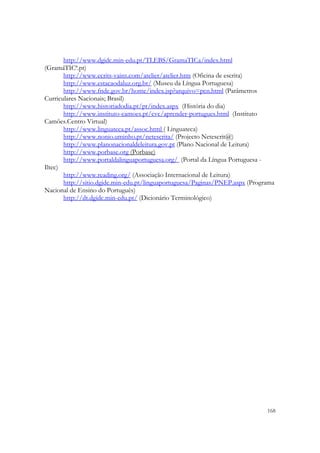  

       http://www.dgidc.min-edu.pt/TLEBS/GramaTICa/index.html
(GramáTICª.pt)
       http://www.ecrits-vains.com/atelier/atelier.htm (Oficina de escrita)
       http://www.estacaodaluz.org.br/ (Museu da Língua Portuguesa)
       http://www.fnde.gov.br/home/index.jsp?arquivo=pcn.html (Parâmetros
Curriculares Nacionais; Brasil)
       http://www.historiadodia.pt/pt/index.aspx (História do dia)
       http://www.instituto-camoes.pt/cvc/aprender-portugues.html (Instituto
Camões.Centro Virtual)
       http://www.linguateca.pt/assoc.html ( Linguateca)
       http://www.nonio.uminho.pt/netescrita/ (Projecto Netescrit@)
       http://www.planonacionaldeleitura.gov.pt (Plano Nacional de Leitura)
       http://www.porbase.org (Porbase)
       http://www.portaldalinguaportuguesa.org/ (Portal da Língua Portuguesa -
Iltec)
       http://www.reading.org/ (Associação Internacional de Leitura)
       http://sitio.dgidc.min-edu.pt/linguaportuguesa/Paginas/PNEP.aspx (Programa
Nacional de Ensino do Português)
       http://dt.dgidc.min-edu.pt/ (Dicionário Terminológico)




                                                                              168
 