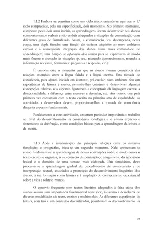 1.1.2 Embora se constitua como um ciclo único, entende-se aqui que o 1.º
ciclo compreende, pela sua especificidade, dois momentos. No primeiro momento,
composto pelos dois anos iniciais, as aprendizagens devem desenvolver nos alunos
comportamentos verbais e não verbais adequados a situações de comunicação com
diferentes graus de formalidade. Assim, a comunicação oral desempenha, nesta
etapa, uma dupla função: uma função de carácter adaptativo ao novo ambiente
escolar e à consequente integração dos alunos numa nova comunidade de
aprendizagem; uma função de capacitação dos alunos para se exprimirem de modo
mais fluente e ajustado às situações (p. ex.: relatando acontecimentos, retendo a
informação relevante, formulando perguntas e respostas, etc.).

        É também este o momento em que os alunos tomam consciência das
relações essenciais entre a língua falada e a língua escrita. Esta tomada de
consciência, para alguns iniciada em contexto pré-escolar, num ambiente rico em
experiências de leitura e escrita, permitiu-lhes construir e desenvolver algumas
concepções relativas aos aspectos figurativos e conceptuais da linguagem escrita: a
direccionalidade, a diferença entre escrever e desenhar, etc. Aos outros, que pela
primeira vez contactam com o texto escrito no primeiro ano de escolaridade, as
actividades a desenvolver devem proporcionar-lhes a tomada de consciência
daqueles aspectos fundamentais.

       Paralelamente a estas actividades, assumem particular importância o trabalho
ao nível do desenvolvimento da consciência fonológica e o ensino explícito e
sistemático da decifração, como condições básicas para a aprendizagem da leitura e
da escrita.



        1.1.3 Após a interiorização das principais relações entre os sistemas
fonológico e ortográfico, inicia-se um segundo momento. Nele, apresentam-se
como fundamentais: a aprendizagem de novas convenções sobre o modo como o
texto escrito se organiza, o uso correcto da pontuação, o alargamento do repertório
lexical e o domínio de uma sintaxe mais elaborada. Em simultâneo, deve
processar-se a aprendizagem gradual de procedimentos de compreensão e de
interpretação textual, associados à promoção do desenvolvimento linguístico dos
alunos, à sua formação como leitores e à ampliação do conhecimento experiencial
sobre a vida e sobre o mundo.

        O convívio frequente com textos literários adequados à faixa etária dos
alunos assume uma importância fundamental neste ciclo, tal como a descoberta de
diversas modalidades de texto, escritos e multimodais. As diferentes experiências de
leitura, com fins e em contextos diversificados, possibilitam o desenvolvimento da



                                                                                 22
 