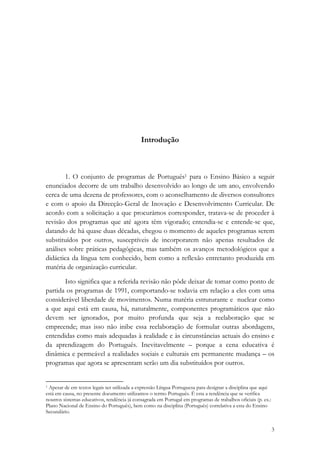 Introdução
 


        1. O conjunto de programas de Português1 para o Ensino Básico a seguir
enunciados decorre de um trabalho desenvolvido ao longo de um ano, envolvendo
cerca de uma dezena de professores, com o aconselhamento de diversos consultores
e com o apoio da Direcção-Geral de Inovação e Desenvolvimento Curricular. De
acordo com a solicitação a que procurámos corresponder, tratava-se de proceder à
revisão dos programas que até agora têm vigorado; entendia-se e entende-se que,
datando de há quase duas décadas, chegou o momento de aqueles programas serem
substituídos por outros, susceptíveis de incorporarem não apenas resultados de
análises sobre práticas pedagógicas, mas também os avanços metodológicos que a
didáctica da língua tem conhecido, bem como a reflexão entretanto produzida em
matéria de organização curricular.

       Isto significa que a referida revisão não pôde deixar de tomar como ponto de
partida os programas de 1991, comportando-se todavia em relação a eles com uma
considerável liberdade de movimentos. Numa matéria estruturante e nuclear como
a que aqui está em causa, há, naturalmente, componentes programáticos que não
devem ser ignorados, por muito profunda que seja a reelaboração que se
empreende; mas isso não inibe essa reelaboração de formular outras abordagens,
entendidas como mais adequadas à realidade e às circunstâncias actuais do ensino e
da aprendizagem do Português. Inevitavelmente – porque a cena educativa é
dinâmica e permeável a realidades sociais e culturais em permanente mudança – os
programas que agora se apresentam serão um dia substituídos por outros.

                                                            
1 Apesar de em textos legais ser utilizada a expressão Língua Portuguesa para designar a disciplina que aqui

está em causa, no presente documento utilizamos o termo Português. É esta a tendência que se verifica
noutros sistemas educativos, tendência já consagrada em Portugal em programas de trabalhos oficiais (p. ex.:
Plano Nacional de Ensino do Português), bem como na disciplina (Português) correlativa a esta do Ensino
Secundário.

                                                                                                               3
 