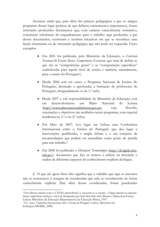 Acontece ainda que, para além das práticas pedagógicas a que os antigos
programas deram lugar (práticas de que defluem ensinamentos importantes), foram
entretanto produzidos documentos que, com carácter variavelmente normativo,
constituem referências de enquadramento para o trabalho aqui produzido; a par
desses documentos, ocorreram e ocorrem iniciativas em que se reconhece uma
feição doutrinária ou de orientação pedagógica que não pode ser esquecida. Cinco
exemplos:

             • Em 2001 foi publicado, pelo Ministério da Educação, o Currículo
               Nacional do Ensino Básico. Competências Essenciais, que trata de definir as
               que são as “competências gerais” e as “competências específicas”
               estabelecidas para aquele nível de ensino e também, naturalmente,
               para o ensino do Português2;

             • Desde 2006 está em curso o Programa Nacional de Ensino do
               Português, destinado a aprofundar a formação de professores de
               Português, designadamente os do 1.º ciclo;

             • Desde 2007 e sob responsabilidade do Ministério da Educação, está
               em desenvolvimento um Plano Nacional de Leitura
               (http://www.planonacionaldeleitura.gov.pt),        cuja     filosofia,
               orientações e objectivos são acolhidos nestes programas, com especial
               incidência no 1.º e no 2.º ciclos;

             • Em Maio de 2007, teve lugar em Lisboa uma Conferência
               Internacional sobre o Ensino do Português que deu lugar a
               intervenções qualificadas, a amplo debate e a um conjunto de
               recomendações que podem ser entendidas como ponto de partida
               para este trabalho.3

             • Em 2008 foi publicado o Dicionário Terminológico (http://dt.dgidc.min-
               edu.pt/), documento que fixa os termos a utilizar na descrição e
               análise de diferentes aspectos do conhecimento explícito da língua.



       2. O que até agora ficou dito significa que o trabalho que aqui se encontra
não se concretizou à margem de coordenadas que nele se reconhecerão de forma
variavelmente explícita. Para além dessas coordenadas, foram ponderadas
                                                            
2 Em directa relação com o CNEB e precedendo-o encontra-se o estudo A língua materna na educação

básica: competências nucleares e níveis de desempenho; por Inês Sim-Sim, Inês Duarte e Maria José Ferraz.
Lisboa: Ministério da Educação-Departamento de Educação Básica, 1997.
3 Cf. Actas. Conferência Internacional sobre o Ensino do Português. Lisboa: Ministério da

Educação/DGIDC, 2008. 

                                                                                                        4
 