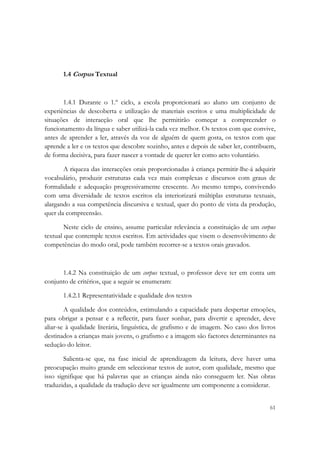  




       1.4 Corpus Textual



       1.4.1 Durante o 1.º ciclo, a escola proporcionará ao aluno um conjunto de
experiências de descoberta e utilização de materiais escritos e uma multiplicidade de
situações de interacção oral que lhe permitirão começar a compreender o
funcionamento da língua e saber utilizá-la cada vez melhor. Os textos com que convive,
antes de aprender a ler, através da voz de alguém de quem gosta, os textos com que
aprende a ler e os textos que descobre sozinho, antes e depois de saber ler, contribuem,
de forma decisiva, para fazer nascer a vontade de querer ler como acto voluntário.

       A riqueza das interacções orais proporcionadas à criança permitir-lhe-á adquirir
vocabulário, produzir estruturas cada vez mais complexas e discursos com graus de
formalidade e adequação progressivamente crescente. Ao mesmo tempo, convivendo
com uma diversidade de textos escritos ela interiorizará múltiplas estruturas textuais,
alargando a sua competência discursiva e textual, quer do ponto de vista da produção,
quer da compreensão.

        Neste ciclo de ensino, assume particular relevância a constituição de um corpus
textual que contemple textos escritos. Em actividades que visem o desenvolvimento de
competências do modo oral, pode também recorrer-se a textos orais gravados.



      1.4.2 Na constituição de um corpus textual, o professor deve ter em conta um
conjunto de critérios, que a seguir se enumeram:

       1.4.2.1 Representatividade e qualidade dos textos

        A qualidade dos conteúdos, estimulando a capacidade para despertar emoções,
para obrigar a pensar e a reflectir, para fazer sonhar, para divertir e aprender, deve
aliar-se à qualidade literária, linguística, de grafismo e de imagem. No caso dos livros
destinados a crianças mais jovens, o grafismo e a imagem são factores determinantes na
sedução do leitor.

        Salienta-se que, na fase inicial de aprendizagem da leitura, deve haver uma
preocupação muito grande em seleccionar textos de autor, com qualidade, mesmo que
isso signifique que há palavras que as crianças ainda não conseguem ler. Nas obras
traduzidas, a qualidade da tradução deve ser igualmente um componente a considerar.


                                                                                     61
 