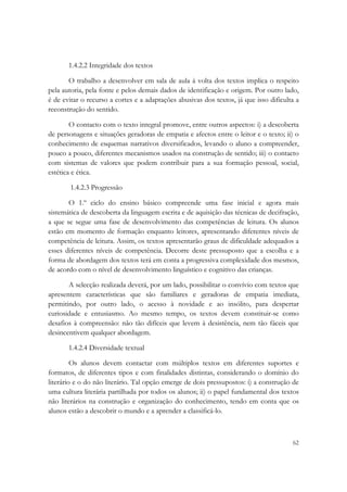  

       1.4.2.2 Integridade dos textos

       O trabalho a desenvolver em sala de aula à volta dos textos implica o respeito
pela autoria, pela fonte e pelos demais dados de identificação e origem. Por outro lado,
é de evitar o recurso a cortes e a adaptações abusivas dos textos, já que isso dificulta a
reconstrução do sentido.

        O contacto com o texto integral promove, entre outros aspectos: i) a descoberta
de personagens e situações geradoras de empatia e afectos entre o leitor e o texto; ii) o
conhecimento de esquemas narrativos diversificados, levando o aluno a compreender,
pouco a pouco, diferentes mecanismos usados na construção de sentido; iii) o contacto
com sistemas de valores que podem contribuir para a sua formação pessoal, social,
estética e ética.

       1.4.2.3 Progressão

       O 1.º ciclo do ensino básico compreende uma fase inicial e agora mais
sistemática de descoberta da linguagem escrita e de aquisição das técnicas de decifração,
a que se segue uma fase de desenvolvimento das competências de leitura. Os alunos
estão em momento de formação enquanto leitores, apresentando diferentes níveis de
competência de leitura. Assim, os textos apresentarão graus de dificuldade adequados a
esses diferentes níveis de competência. Decorre deste pressuposto que a escolha e a
forma de abordagem dos textos terá em conta a progressiva complexidade dos mesmos,
de acordo com o nível de desenvolvimento linguístico e cognitivo das crianças.

       A selecção realizada deverá, por um lado, possibilitar o convívio com textos que
apresentem características que são familiares e geradoras de empatia imediata,
permitindo, por outro lado, o acesso à novidade e ao insólito, para despertar
curiosidade e entusiasmo. Ao mesmo tempo, os textos devem constituir-se como
desafios à compreensão: não tão difíceis que levem à desistência, nem tão fáceis que
desincentivem qualquer abordagem.

       1.4.2.4 Diversidade textual

         Os alunos devem contactar com múltiplos textos em diferentes suportes e
formatos, de diferentes tipos e com finalidades distintas, considerando o domínio do
literário e o do não literário. Tal opção emerge de dois pressupostos: i) a construção de
uma cultura literária partilhada por todos os alunos; ii) o papel fundamental dos textos
não literários na construção e organização do conhecimento, tendo em conta que os
alunos estão a descobrir o mundo e a aprender a classificá-lo.



                                                                                       62
 