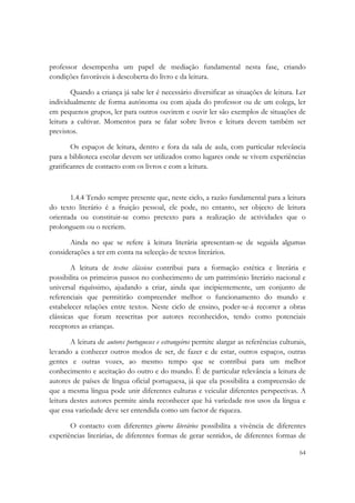  

professor desempenha um papel de mediação fundamental nesta fase, criando
condições favoráveis à descoberta do livro e da leitura.

        Quando a criança já sabe ler é necessário diversificar as situações de leitura. Ler
individualmente de forma autónoma ou com ajuda do professor ou de um colega, ler
em pequenos grupos, ler para outros ouvirem e ouvir ler são exemplos de situações de
leitura a cultivar. Momentos para se falar sobre livros e leitura devem também ser
previstos.

        Os espaços de leitura, dentro e fora da sala de aula, com particular relevância
para a biblioteca escolar devem ser utilizados como lugares onde se vivem experiências
gratificantes de contacto com os livros e com a leitura.



       1.4.4 Tendo sempre presente que, neste ciclo, a razão fundamental para a leitura
do texto literário é a fruição pessoal, ele pode, no entanto, ser objecto de leitura
orientada ou constituir-se como pretexto para a realização de actividades que o
prolonguem ou o recriem.

       Ainda no que se refere à leitura literária apresentam-se de seguida algumas
considerações a ter em conta na selecção de textos literários.

        A leitura de textos clássicos contribui para a formação estética e literária e
possibilita os primeiros passos no conhecimento de um património literário nacional e
universal riquíssimo, ajudando a criar, ainda que incipientemente, um conjunto de
referenciais que permitirão compreender melhor o funcionamento do mundo e
estabelecer relações entre textos. Neste ciclo de ensino, poder-se-á recorrer a obras
clássicas que foram reescritas por autores reconhecidos, tendo como potenciais
receptores as crianças.

        A leitura de autores portugueses e estrangeiros permite alargar as referências culturais,
levando a conhecer outros modos de ser, de fazer e de estar, outros espaços, outras
gentes e outras vozes, ao mesmo tempo que se contribui para um melhor
conhecimento e aceitação do outro e do mundo. É de particular relevância a leitura de
autores de países de língua oficial portuguesa, já que ela possibilita a compreensão de
que a mesma língua pode unir diferentes culturas e veicular diferentes perspectivas. A
leitura destes autores permite ainda reconhecer que há variedade nos usos da língua e
que essa variedade deve ser entendida como um factor de riqueza.

       O contacto com diferentes géneros literários possibilita a vivência de diferentes
experiências literárias, de diferentes formas de gerar sentidos, de diferentes formas de

                                                                                              64
 