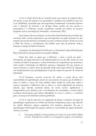  

       1.5.1.2 A escola deverá dar ao material escrito um estatuto de especial relevo,
não apenas no que diz respeito à sua quantidade e variedade, mas também no que toca
à sua visibilidade, assumindo aqui uma importância fundamental os materiais expostos
com o objectivo de informar e de divulgar. Nesse sentido um dos recursos a
potencializar é a biblioteca escolar, actualmente inserida em centros de recursos
equipados com as tecnologias de informação e comunicação (TIC).

        Estes espaços devem constituir-se como pólos dinamizadores de actividades que
envolvam toda a escola, esperando-se que desempenhem um papel relevante no que
respeita à promoção da leitura, resultando em mais e melhores leitores. Tendo em conta
a idade dos alunos, o envolvimento das famílias neste tipo de projectos ajuda a
fomentar a criação de hábitos de leitura.

      A propósito da dinamização da biblioteca, as informações disponibilizadas pelo
Plano Nacional de Leitura podem ser de grande utilidade.

        Outra área onde se espera que a biblioteca – como a escola em geral –
desempenhe um papel relevante é a da implementação do uso das TIC, tendo em vista
a criação de hábitos de pesquisa e o desenvolvimento de competências que permitam a
todos aceder à informação em diferentes suportes e linguagens. No que respeita ao
acesso à Internet, os alunos terão de aprender, desde cedo, regras básicas de segurança
e de comportamento ético, principalmente no que diz respeito às questões de autoria da
informação.

       1.5.1.3 Enquanto contexto promotor de cultura a escola deverá criar
oportunidades de aprendizagem através de um conjunto de acções que possibilitem a
todos os alunos o acesso aos bens culturais. Quer saindo da escola para visitas a
museus, exposições e bibliotecas, idas ao teatro e a outros espectáculos de natureza
cultural, quer fazendo acontecer dentro da escola eventos significativos e
enriquecedores neste domínio com o envolvimento da comunidade, a escola estará a
contribuir decisivamente para esbater dificuldades no acesso à cultura e a contribuir
para a construção de referências culturais partilhadas.

        1.5.1.4 A sala de aula deve ser organizada de forma a constituir um lugar de
aprendizagens significativas no âmbito das diversas competências, para o que deverão
ser criados diferentes espaços equipados com materiais adequados. No que à
aprendizagem do Português diz respeito, salienta-se a necessidade de espaços dedicados
à leitura e à escrita:

       i)     Um espaço dedicado à leitura permite aos alunos ter acesso fácil e rápido
              ao livro. Aí podem ler sozinhos ou em pequenos grupos, em momentos

                                                                                    67
 