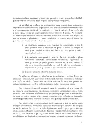  

ser automatizadas o mais cedo possível para permitir à criança maior disponibilidade
para investir nas tarefas que dizem respeito à competência compositiva.

         A actividade de produção de textos escritos exige a activação de um número
importante de conhecimentos e de processos. Esta actividade comporta tarefas relativas
a três componentes: planificação, textualização e revisão. A realização destas tarefas não
é linear e pode ocorrer em diferentes momentos do processo de escrita. No momento
da textualização realizam-se também tarefas de planificação e revisão, sem prejuízo de
que se aprenda a planificar e a rever globalmente os textos, respectivamente no
princípio e no fim da actividade de escrita. Assim:

          i) Na planificação equaciona-se o objectivo da comunicação, o tipo de
             texto, geram-se ideias e elabora-se um plano. A leitura ou audição de
             textos pode constituir-se como actividade a ter conta para a geração e
             organização de ideias.

          ii) A textualização corresponde à redacção do texto segundo o plano
              previamente elaborado, seleccionando vocabulário, organizando as
              frases, períodos e parágrafos, para formar um texto coerente. As listas de
              palavras e expressões trabalhadas no oral deverão ser mobilizadas e
              disponibilizadas para que os alunos possam consultá-las e usá-las.

          iii) A revisão tem como objectivo melhorar o texto.

        As diferentes técnicas de planificação, textualização e revisão devem ser
ensinadas e treinadas, para que o aluno se torne cada vez mais autónomo na realização
das tarefas de escrita. Devem estar acessíveis materiais de apoio que possam ser
utilizados para ajudar a resolver problemas durante todo o processo de escrita.

       Para o desenvolvimento da autonomia na escrita, numa fase inicial, o espaço sala
de aula deve conter referenciais expostos que possibilitem à criança descobrir, de forma
cada vez mais autónoma, a informação de que precisa para produzir os seus escritos.
A partir de textos escritos pelas crianças promover-se-á a reflexão em interacção,
orientada pelo professor, com vista à expansão e ao aperfeiçoamento dos mesmos.

        Para desenvolver a competência de escrita preconiza-se que os alunos vivam
situações diversificadas, aprendendo a produzir diferentes tipos de texto. As situações
de escrita criadas deverão ser o mais significativas possível para que as crianças
interiorizem as diferentes funcionalidades da escrita e se apropriem dos diferentes tipos
de texto. Para valorizar as produções dos alunos deverão ser criados circuitos que
possibilitem a sua divulgação, nomeadamente blogues, jornais de turma e de escola, etc.


                                                                                       71
 