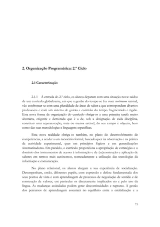  




2. Organização Programática: 2.º Ciclo


       2.1 Caracterização



       2.1.1 À entrada do 2.º ciclo, os alunos deparam com uma situação nova: saídos
de um currículo globalizante, em que a gestão do tempo se faz num continuum natural,
vão confrontar-se com uma pluralidade de áreas de saber a que correspondem diversos
professores e com um sistema de gestão e controlo do tempo fragmentado e rígido.
Esta nova forma de organização do currículo obriga-os a uma primeira tarefa muito
abstracta, exigente e demorada que é a de, sob a designação de cada disciplina,
constituir uma representação, mais ou menos estável, do seu campo e objecto, bem
como das suas metodologias e linguagens específicas.

       Esta nova realidade obriga-os também, no plano do desenvolvimento de
competências, a aceder a um raciocínio formal, baseado quer na observação e na prática
da actividade experimental, quer em princípios lógicos e em generalizações
sistematizadoras. Em paralelo, o currículo proporciona a apropriação de estratégias e o
domínio dos instrumentos de acesso à informação e de (re)construção e aplicação de
saberes em termos mais autónomos, nomeadamente a utilização das tecnologias da
informação e comunicação.

       No plano relacional, os alunos alargam a sua experiência de socialização.
Desempenham, então, diferentes papéis, com expressão e defesa fundamentada dos
seus pontos de vista e com aprendizagem de processos de negociação de sentido e de
construção de valores, em particular os directamente implicados no e pelo uso da
língua. As mudanças assinaladas podem gerar descontinuidades e rupturas. A gestão
dos percursos de aprendizagem assentará no equilíbrio entre a estabilização e a



                                                                                    73
 