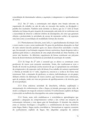  

consolidação de determinados saberes, a aquisição, o alargamento e o aprofundamento
de outros.

        2.1.2 No 2.º ciclo, a comunicação oral adquire uma função relevante na
organização do trabalho na sala de aula, na execução das tarefas, na divulgação e
partilha dos resultados. Também neste domínio os alunos, que no 1.º ciclo já foram
iniciados em formas de gerir situações de comunicação oral, terão de se confrontar com
a necessidade de observar e elaborar critérios de desempenho; são estes que garantem
eficácia e produtividade às actividades de escuta, de interacção verbal e de exposição
oral, bem como a consolidação de modalidades formais das mesmas.

       2.1.3 Particularmente relevante, neste ciclo, é o aprofundamento da relação com
o texto escrito e com o texto multimodal. Os graus de proficiência alcançados no final
do ciclo anterior deverão permitir agora aos alunos desenvolver actividades e tarefas
que, favorecendo a sua formação enquanto leitores autónomos, façam despertar neles a
apetência pela leitura e a descoberta de uma ampla diversidade de obras literárias e de
textos não literários. As diferentes experiências de leitura constituem um relevante
factor de desenvolvimento de fluência na actividade de construção do sentido.

       2.1.4 Ao longo do 2.º ciclo é essencial que os alunos se constituam como
produtores de textos com crescente autonomia. Assim, eles confrontam-se com o
desafio de investir na produção escrita recursos de que se apropriaram nas actividades
de compreensão e de expressão oral e de leitura. Esse trabalho de carácter experimental
e oficinal, já iniciado no 1.º ciclo, organiza-se, executa-se e avalia-se de forma mais
consistente. Sob a orientação do professor, os alunos, individualmente ou em grupo,
definem critérios de elaboração de textos escritos, que funcionam como referenciais,
quer de avaliação, tendo em vista um processo de aperfeiçoamento e de reescrita, quer
de nova produção.

       2.1.5 Uma criteriosa actividade de descoberta, reflexão, explicitação e
sistematização de conhecimentos sobre a língua, já iniciada, prossegue neste ciclo, de
modo a configurar um mapa de conceitos coerente. O conhecimento explícito da língua
é reinvestido na melhoria dos desempenhos nas outras competências.

        2.1.6 Assim, neste ciclo estabilizam-se e consolidam-se aprendizagens que
garantam a adequação de comportamentos verbais e não verbais em situações de
comunicação informais e com algum grau de formalização. O domínio das relações
entre os sistemas fonológico e ortográfico e o estabelecimento de traços distintivos
entre língua falada e língua escrita consolidam-se. Sistematizam-se aspectos essenciais
do conhecimento explícito da língua. São adquiridas categorias de carácter


                                                                                    74
 