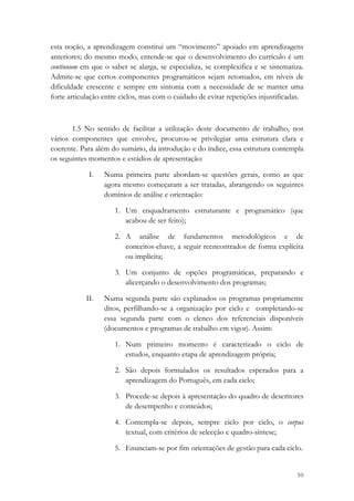 esta noção, a aprendizagem constitui um “movimento” apoiado em aprendizagens
anteriores; do mesmo modo, entende-se que o desenvolvimento do currículo é um
continuum em que o saber se alarga, se especializa, se complexifica e se sistematiza.
Admite-se que certos componentes programáticos sejam retomados, em níveis de
dificuldade crescente e sempre em sintonia com a necessidade de se manter uma
forte articulação entre ciclos, mas com o cuidado de evitar repetições injustificadas.



       1.5 No sentido de facilitar a utilização deste documento de trabalho, nos
vários componentes que envolve, procurou-se privilegiar uma estrutura clara e
coerente. Para além do sumário, da introdução e do índice, essa estrutura contempla
os seguintes momentos e estádios de apresentação:

             I.   Numa primeira parte abordam-se questões gerais, como as que
                  agora mesmo começaram a ser tratadas, abrangendo os seguintes
                  domínios de análise e orientação:

                     1. Um enquadramento estruturante e programático (que
                        acabou de ser feito);

                     2. A análise de fundamentos metodológicos e de
                        conceitos-chave, a seguir reencontrados de forma explícita
                        ou implícita;

                     3. Um conjunto de opções programáticas, preparando e
                        alicerçando o desenvolvimento dos programas;

            II.   Numa segunda parte são explanados os programas propriamente
                  ditos, perfilhando-se a organização por ciclo e completando-se
                  essa segunda parte com o elenco dos referenciais disponíveis
                  (documentos e programas de trabalho em vigor). Assim:

                     1. Num primeiro momento é caracterizado o ciclo de
                        estudos, enquanto etapa de aprendizagem própria;

                     2. São depois formulados os resultados esperados para a
                        aprendizagem do Português, em cada ciclo;

                     3. Procede-se depois à apresentação do quadro de descritores
                        de desempenho e conteúdos;

                     4. Contempla-se depois, sempre ciclo por ciclo, o corpus
                        textual, com critérios de selecção e quadro-síntese;

                     5. Enunciam-se por fim orientações de gestão para cada ciclo.


                                                                                   10
 