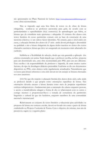  

são apresentados no Plano Nacional de Leitura (http://www.planonacionaldeleitura.gov.pt)
como obras recomendadas.

        Não se impondo aqui uma lista finita de textos ou de obras de leitura
obrigatória, confere-se ao professor autonomia para gerir, de acordo com as
particularidades e especificidades do(s) contexto(s) de aprendizagem que lidera, as
leituras que ele considerar mais oportunas e adequadas. O contacto dos alunos com
textos literários do nosso património comum está na base da construção de uma
memória colectiva e é um valioso factor identitário. No entanto, para o nível etário em
causa, a educação literária dos alunos do 2º ciclo ainda deverá privilegiar a diversidade
na qualidade e não a leitura obrigatória de alguns títulos inscritos no elenco dos textos
chamados canónicos, leitura que deve ser assegurada em momentos mais adiantados do
currículo.

        Sublinha-se a flexibilidade de selecção, desde que seja garantida a aplicação dos
critérios enunciados em acima. Nada impede que o professor escolha, na lista proposta
para um determinado ano, uma obra recomendada pelo PNL para um ano diferente.
Essa escolha é da responsabilidade do professor e depende, de entre muitos outros
factores, do tipo de abordagem didáctica pretendida. Conforme se diz nos documentos
disponíveis no PNL, estes elencos serão regularmente actualizados. Naturalmente que
os textos para leitura referentes a este ciclo devem ter em atenção as leituras efectuadas
nos anos anteriores.

        2.4.6 No que diz respeito à educação literária dos alunos deste ciclo, cabe ainda
ao professor decidir o que propõe como orientações específicas de leitura. Tais
orientações deverão encarar a leitura literária como meio de propiciar experiências
estéticas indispensáveis e fundamentais para a maturação dos alunos enquanto pessoas;
o acesso a mundividências alargará a forma de eles se relacionarem com os outros e
consigo mesmos e proporcionar-lhes-á a tomada de consciência do património
linguístico e cultural de que são herdeiros, enquanto membros de uma comunidade
nacional e transnacional.

       Relativamente ao conjunto de textos literários a seleccionar para actividades ou
projectos de leitura em contexto escolar, deverá ser levado em conta o pacto de leitura
estabelecido no Projecto Curricular de Turma. Com o objectivo de orientar, mas não de
prescrever, sugere-se o seguinte plano:




                                                                                      105
 
