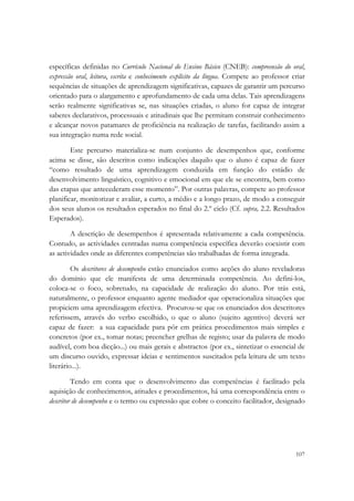  

específicas definidas no Currículo Nacional do Ensino Básico (CNEB): compreensão do oral,
expressão oral, leitura, escrita e conhecimento explícito da língua. Compete ao professor criar
sequências de situações de aprendizagem significativas, capazes de garantir um percurso
orientado para o alargamento e aprofundamento de cada uma delas. Tais aprendizagens
serão realmente significativas se, nas situações criadas, o aluno for capaz de integrar
saberes declarativos, processuais e atitudinais que lhe permitam construir conhecimento
e alcançar novos patamares de proficiência na realização de tarefas, facilitando assim a
sua integração numa rede social.

        Este percurso materializa-se num conjunto de desempenhos que, conforme
acima se disse, são descritos como indicações daquilo que o aluno é capaz de fazer
“como resultado de uma aprendizagem conduzida em função do estádio de
desenvolvimento linguístico, cognitivo e emocional em que ele se encontra, bem como
das etapas que antecederam esse momento”. Por outras palavras, compete ao professor
planificar, monitorizar e avaliar, a curto, a médio e a longo prazo, de modo a conseguir
dos seus alunos os resultados esperados no final do 2.º ciclo (Cf. supra, 2.2. Resultados
Esperados).

        A descrição de desempenhos é apresentada relativamente a cada competência.
Contudo, as actividades centradas numa competência específica deverão coexistir com
as actividades onde as diferentes competências são trabalhadas de forma integrada.

         Os descritores de desempenho estão enunciados como acções do aluno reveladoras
do domínio que ele manifesta de uma determinada competência. Ao defini-los,
coloca-se o foco, sobretudo, na capacidade de realização do aluno. Por trás está,
naturalmente, o professor enquanto agente mediador que operacionaliza situações que
propiciem uma aprendizagem efectiva. Procurou-se que os enunciados dos descritores
referissem, através do verbo escolhido, o que o aluno (sujeito agentivo) deverá ser
capaz de fazer: a sua capacidade para pôr em prática procedimentos mais simples e
concretos (por ex., tomar notas; preencher grelhas de registo; usar da palavra de modo
audível, com boa dicção...) ou mais gerais e abstractos (por ex., sintetizar o essencial de
um discurso ouvido, expressar ideias e sentimentos suscitados pela leitura de um texto
literário...).

         Tendo em conta que o desenvolvimento das competências é facilitado pela
aquisição de conhecimentos, atitudes e procedimentos, há uma correspondência entre o
descritor de desempenho e o termo ou expressão que cobre o conceito facilitador, designado




                                                                                           107
 