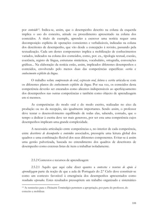  

por conteúdo13. Indica-se, assim, que o desempenho descrito na coluna da esquerda
implica o uso do conceito, atitude ou procedimento apresentado na coluna dos
conteúdos. A título de exemplo, aprender a escrever uma notícia requer uma
decomposição explícita de operações conscientes e verbalizáveis, indicadas na coluna
dos descritores de desempenho, que vão desde a concepção à revisão, passando pela
textualização. Cada um destes componentes implica a mobilização de conhecimentos
variados, indicados na coluna dos conteúdos, como, por. ex., tipologia textual, coesão,
coerência, registo de língua, estruturas sintácticas, vocabulário, ortografia, convenções
gráficas... Na elaboração da notícia estão, assim, implicados diferentes desempenhos e
conteúdos, envolvendo pelo menos duas das competências específicas: escrita e
conhecimento explícito da língua.

       O trabalho sobre compreensão do oral, expressão oral, leitura e escrita articula-se com
os diferentes planos do conhecimento explícito da língua. Por sua vez, os conteúdos desta
competência deverão ser encarados como alicerces indispensáveis ao aperfeiçoamento
dos desempenhos nas outras competências e também como objecto de aprendizagem
em si mesmos.

       As competências do modo oral e do modo escrito, realizadas no eixo da
produção ou no da recepção, são igualmente importantes. Sendo assim, o professor
deve tentar o desenvolvimento equilibrado de todas elas, sabendo, contudo, que o
tempo a dedicar à escrita deve ser mais generoso, por ser esta uma competência cujos
desempenhos implicam uma grande complexidade.

       A necessária articulação entre competências e, no interior de cada competência,
entre descritores de desempenho e conteúdos associados, pressupõe uma leitura global dos
quadros e uma combinação flexível dos seus diferentes componentes. Evitar-se-á assim
uma gestão pulverizada, baseada no entendimento dos quadros de descritores de
desempenho como extensas listas de itens a trabalhar isoladamente.



        2.5.2 Contextos e recursos de aprendizagem

        2.5.2.1 Aquilo que aqui cabe dizer quanto a contextos e recursos de apoio à
aprendizagem parte da noção de que a aula de Português do 2.º Ciclo deve constituir-se
como um contexto favorável à emergência dos desempenhos apresentados como
resultados esperados. Estes resultados pressupõem um trabalho organizado e sistemático
                                                            
13 As remissões para o Dicionário Terminológico permitem a apropriação, por parte do professor, do

conceito a mobilizar.


                                                                                                     108
 