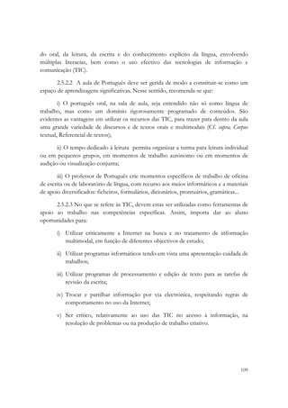  

do oral, da leitura, da escrita e do conhecimento explícito da língua, envolvendo
múltiplas literacias, bem como o uso efectivo das tecnologias de informação e
comunicação (TIC).

       2.5.2.2 A aula de Português deve ser gerida de modo a constituir-se como um
espaço de aprendizagens significativas. Nesse sentido, recomenda-se que:

        i) O português oral, na sala de aula, seja entendido não só como língua de
trabalho, mas como um domínio rigorosamente programado de conteúdos. São
evidentes as vantagens em utilizar os recursos das TIC, para trazer para dentro da aula
uma grande variedade de discursos e de textos orais e multimodais (Cf. supra, Corpus
textual, Referencial de textos);

       ii) O tempo dedicado à leitura permita organizar a turma para leitura individual
ou em pequenos grupos, em momentos de trabalho autónomo ou em momentos de
audição ou visualização conjunta;

       iii) O professor de Português crie momentos específicos de trabalho de oficina
de escrita ou de laboratório de língua, com recurso aos meios informáticos e a materiais
de apoio diversificados: ficheiros, formulários, dicionários, prontuários, gramáticas...

      2.5.2.3 No que se refere às TIC, devem estas ser utilizadas como ferramentas de
apoio ao trabalho nas competências específicas. Assim, importa dar ao aluno
oportunidades para:

       i) Utilizar criticamente a Internet na busca e no tratamento de informação
          multimodal, em função de diferentes objectivos de estudo;

       ii) Utilizar programas informáticos tendo em vista uma apresentação cuidada de
           trabalhos;

       iii) Utilizar programas de processamento e edição de texto para as tarefas de
            revisão da escrita;

       iv) Trocar e partilhar informação por via electrónica, respeitando regras de
           comportamento no uso da Internet;

       v) Ser crítico, relativamente ao uso das TIC no acesso à informação, na
          resolução de problemas ou na produção de trabalho criativo.




                                                                                    109
 