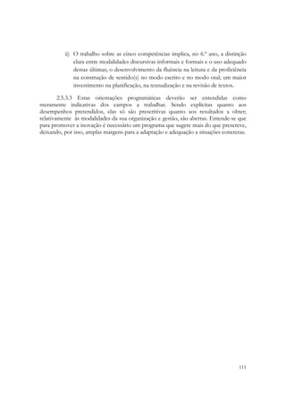  

          ii) O trabalho sobre as cinco competências implica, no 6.º ano, a distinção
              clara entre modalidades discursivas informais e formais e o uso adequado
              destas últimas; o desenvolvimento da fluência na leitura e da proficiência
              na construção de sentido(s) no modo escrito e no modo oral; um maior
              investimento na planificação, na textualização e na revisão de textos.

        2.5.3.3 Estas orientações programáticas deverão ser entendidas como
meramente indicativas dos campos a trabalhar. Sendo explícitas quanto aos
desempenhos pretendidos, elas só são prescritivas quanto aos resultados a obter;
relativamente às modalidades da sua organização e gestão, são abertas. Entende-se que
para promover a inovação é necessário um programa que sugere mais do que prescreve,
deixando, por isso, amplas margens para a adaptação e adequação a situações concretas.




                                                                                    111
 