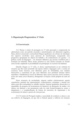  




3. Organização Programática: 3.º Ciclo


       3.1 Caracterização


         3.1.1 Pensar o ensino do português no 3.º ciclo pressupõe a compreensão da
adolescência como um período associado a transformações nas dimensões cognitiva,
física, afectivo-emocional e sociocultural. Requer igualmente um esforço de articulação
dos aspectos envolvidos nesse processo de transformação, assegurando uma
progressiva apropriação do objecto de trabalho e de conhecimento em questão – as
práticas sociais da linguagem – em situações didácticas que possam contribuir para a
formação do indivíduo. Deste modo, promove-se uma efectiva inserção no mundo
extra-escolar, ampliando as possibilidades de participação no exercício da cidadania.
        Quando chegam ao 3.º ciclo, os alunos experimentaram já um continuum de
situações que lhes terão permitido não apenas utilizar a linguagem oral e a escrita em
contextos muito diversos, com diferentes graus de formalidade, mas também
desenvolver a consciência de que esses diferentes usos permitem alcançar efeitos
específicos. Trabalharam já textos de diferentes tipos (textos pessoais, textos escolares,
textos dos media, textos literários), distinguindo as funções sociais próprias de cada um
deles.
        Neste momento da escolaridade, importa analisar criteriosamente aquelas
experiências, partindo das representações, conhecimentos, estratégias e atitudes dos
alunos para dar continuidade ao trabalho anterior. Importa igualmente desenvolver as
capacidades de pesquisa, de levantamento de hipóteses, de abstracção, de análise e de
síntese, em direcção a um pensamento cada vez mais formal.Assegura-se, assim, o
alargamento e a complexificação de formas de raciocínio, de organização e de
comunicação de saberes e pontos de vista pessoais.

       3.1.2 O ensino do Português implica a necessidade de conduzir os alunos a um
uso reflexivo da linguagem, em que não se limitem apenas a utilizá-la em situações


                                                                                      112
 